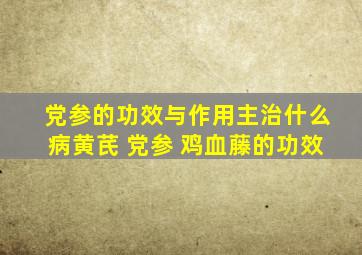 党参的功效与作用主治什么病黄芪 党参 鸡血藤的功效